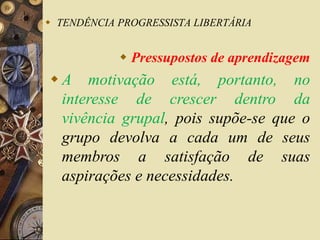 TENDÊNCIA PROGRESSISTA LIBERTÁRIA 
 Pressupostos de aprendizagem 
 A motivação está, portanto, no 
interesse de crescer dentro da 
vivência grupal, pois supõe-se que o 
grupo devolva a cada um de seus 
membros a satisfação de suas 
aspirações e necessidades. 
 