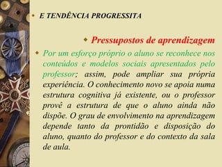  E TENDÊNCIA PROGRESSITA 
 Pressupostos de aprendizagem 
 Por um esforço próprio o aluno se reconhece nos 
conteúdos e modelos sociais apresentados pelo 
professor; assim, pode ampliar sua própria 
experiência. O conhecimento novo se apoia numa 
estrutura cognitiva já existente, ou o professor 
provê a estrutura de que o aluno ainda não 
dispõe. O grau de envolvimento na aprendizagem 
depende tanto da prontidão e disposição do 
aluno, quanto do professor e do contexto da sala 
de aula. 
 