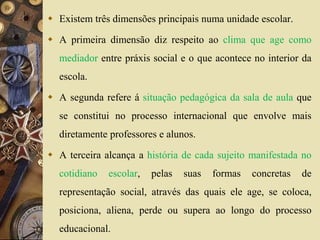  Existem três dimensões principais numa unidade escolar. 
 A primeira dimensão diz respeito ao clima que age como 
mediador entre práxis social e o que acontece no interior da 
escola. 
 A segunda refere á situação pedagógica da sala de aula que 
se constitui no processo internacional que envolve mais 
diretamente professores e alunos. 
 A terceira alcança a história de cada sujeito manifestada no 
cotidiano escolar, pelas suas formas concretas de 
representação social, através das quais ele age, se coloca, 
posiciona, aliena, perde ou supera ao longo do processo 
educacional. 
 