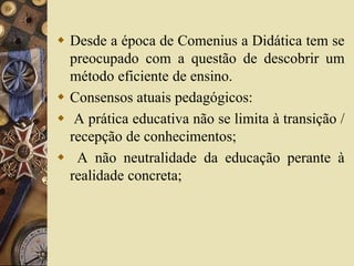  Desde a época de Comenius a Didática tem se 
preocupado com a questão de descobrir um 
método eficiente de ensino. 
 Consensos atuais pedagógicos: 
 A prática educativa não se limita à transição / 
recepção de conhecimentos; 
 A não neutralidade da educação perante à 
realidade concreta; 
 