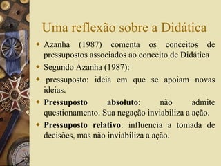Uma reflexão sobre a Didática 
 Azanha (1987) comenta os conceitos de 
pressupostos associados ao conceito de Didática 
 Segundo Azanha (1987): 
 pressuposto: ideia em que se apoiam novas 
ideias. 
 Pressuposto absoluto: não admite 
questionamento. Sua negação inviabiliza a ação. 
 Pressuposto relativo: influencia a tomada de 
decisões, mas não inviabiliza a ação. 
 