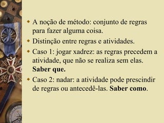  A noção de método: conjunto de regras 
para fazer alguma coisa. 
 Distinção entre regras e atividades. 
 Caso 1: jogar xadrez: as regras precedem a 
atividade, que não se realiza sem elas. 
Saber que. 
 Caso 2: nadar: a atividade pode prescindir 
de regras ou antecedê-las. Saber como. 
 