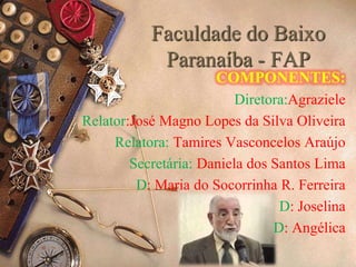 Faculdade do Baixo 
Paranaíba - FAP 
COMPONENTES: 
Diretora:Agraziele 
Relator:José Magno Lopes da Silva Oliveira 
Relatora: Tamires Vasconcelos Araújo 
Secretária: Daniela dos Santos Lima 
D: Maria do Socorrinha R. Ferreira 
D: Joselina 
D: Angélica 
 