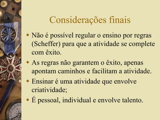Considerações finais 
 Não é possível regular o ensino por regras 
(Scheffer) para que a atividade se complete 
com êxito. 
 As regras não garantem o êxito, apenas 
apontam caminhos e facilitam a atividade. 
 Ensinar é uma atividade que envolve 
criatividade; 
 É pessoal, individual e envolve talento. 
 