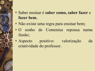  Saber ensinar é saber como, saber fazer e 
fazer bem. 
 Não existe uma regra para ensinar bem; 
 O sonho de Comenius repousa numa 
ilusão; 
 Aspecto positivo: valorização da 
criatividade do professor. 
 
