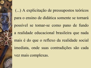 (...) A explicitação de pressupostos teóricos 
para o ensino de didática somente se tornará 
possível se tomar-se como pano de fundo 
a realidade educacional brasileira que nada 
mais é do que o reflexo da realidade social 
imediata, onde suas contradições são cada 
vez mais complexas. 
 