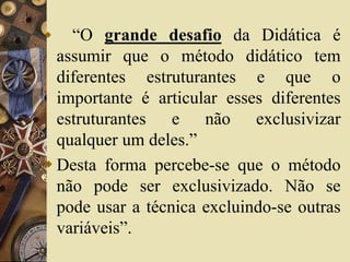  “O grande desafio da Didática é 
assumir que o método didático tem 
diferentes estruturantes e que o 
importante é articular esses diferentes 
estruturantes e não exclusivizar 
qualquer um deles.” 
 Desta forma percebe-se que o método 
não pode ser exclusivizado. Não se 
pode usar a técnica excluindo-se outras 
variáveis”. 
 