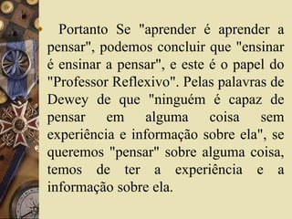  Portanto Se "aprender é aprender a 
pensar", podemos concluir que "ensinar 
é ensinar a pensar", e este é o papel do 
"Professor Reflexivo". Pelas palavras de 
Dewey de que "ninguém é capaz de 
pensar em alguma coisa sem 
experiência e informação sobre ela", se 
queremos "pensar" sobre alguma coisa, 
temos de ter a experiência e a 
informação sobre ela. 
 
