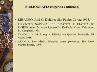 BIBLIOGRAFIA (sugerida e utilizada) 
 LIBÂNEO, José C. Didática São Paulo: Cortez,1995. 
 ENCONTRO NACIONAL DE DIDÁTICA E PRÁTICA DE 
ENSINO. Anais. 2v. Anais Resumo 2v. São Paulo: Vozes, Vale livros, 
PU Campinas, 1998. 
 CANDAU, V. M. F. org. A Didática em Questão. Petrópolis, Ed. 
Vozes, 1986. 
 AZANHA, José Mário. Educação temas polêmicos. São Paulo: 
Martins Fontes, 1995. 
