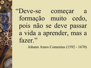 “Deve-se começar a 
formação muito cedo, 
pois não se deve passar 
a vida a aprender, mas a 
fazer.” 
Johann Amos Comenius (1592 - 1670) 
 