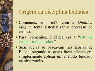 Origem da disciplina Didática 
 Comenius, em 1657, com a Didática 
Magna, tenta sistematizar o processo de 
ensino. 
 Para Comenius, Didática era a “arte de 
ensinar tudo a todos.” 
 Suas ideias se baseavam nas teorias de 
Bacon, segundo as quais fazer ciência era 
simplesmente aplicar um método fundado 
na observação. 
 