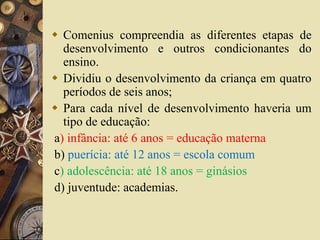  Comenius compreendia as diferentes etapas de 
desenvolvimento e outros condicionantes do 
ensino. 
 Dividiu o desenvolvimento da criança em quatro 
períodos de seis anos; 
 Para cada nível de desenvolvimento haveria um 
tipo de educação: 
a) infância: até 6 anos = educação materna 
b) puerícia: até 12 anos = escola comum 
c) adolescência: até 18 anos = ginásios 
d) juventude: academias. 
 
