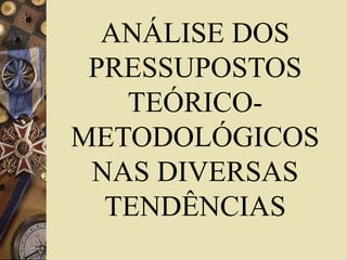 ANÁLISE DOS 
PRESSUPOSTOS 
TEÓRICO-METODOLÓGICOS 
NAS DIVERSAS 
TENDÊNCIAS 
 