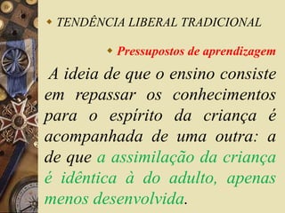  TENDÊNCIA LIBERAL TRADICIONAL 
 Pressupostos de aprendizagem 
A ideia de que o ensino consiste 
em repassar os conhecimentos 
para o espírito da criança é 
acompanhada de uma outra: a 
de que a assimilação da criança 
é idêntica à do adulto, apenas 
menos desenvolvida. 
 
