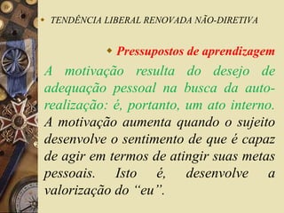  TENDÊNCIA LIBERAL RENOVADA NÃO-DIRETIVA 
 Pressupostos de aprendizagem 
A motivação resulta do desejo de 
adequação pessoal na busca da auto-realização: 
é, portanto, um ato interno. 
A motivação aumenta quando o sujeito 
desenvolve o sentimento de que é capaz 
de agir em termos de atingir suas metas 
pessoais. Isto é, desenvolve a 
valorização do “eu”. 
 