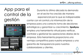 spa4you@spa4you.es	
   +34	
  617	
  081	
  448	
  
	
  	
  	
  …oﬀering	
  wellness	
  	
  	
  	
  	
  	
  	
  	
  
Durante la última década la demanda
en el sector ha crecido de manera
exponencial por lo que es indispensable
contar con el control y la información de la
empresa para una correcta toma de decisiones
estratégicas y garantizar su crecimiento. Spa4you
emplea una herramienta virtual para verificar,
controlar y gestionar las operaciones diarias de la
empresa. Esta herramienta proporciona una
ventaja competitiva para nuestra empresa y una
garantía de transparencia para nuestros
colaboradores y clientes.
App para el
control de la
gestión
 