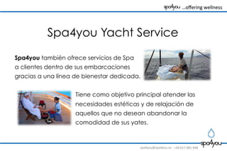 spa4you@spa4you.es	
   +34	
  617	
  081	
  448	
  
	
  	
  	
  …oﬀering	
  wellness	
  	
  	
  	
  	
  	
  	
  	
  
Spa4you también ofrece servicios de Spa
a clientes dentro de sus embarcaciones
gracias a una línea de bienestar dedicada.
Tiene como objetivo principal atender las
necesidades estéticas y de relajación de
aquellos que no desean abandonar la
comodidad de sus yates.
Spa4you Yacht Service
 
