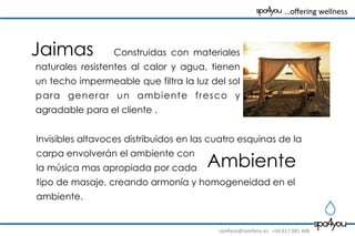 spa4you@spa4you.es	
   +34	
  617	
  081	
  448	
  
	
  	
  	
  …oﬀering	
  wellness	
  	
  	
  	
  	
  	
  	
  	
  
Construidas con materiales
naturales resistentes al calor y agua, tienen
un techo impermeable que filtra la luz del sol
para generar un ambiente fresco y
agradable para el cliente .
Ambiente
Invisibles altavoces distribuidos en las cuatro esquinas de la
carpa envolverán el ambiente con
la música mas apropiada por cada
tipo de masaje, creando armonía y homogeneidad en el
ambiente.
Jaimas
 