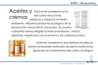 spa4you@spa4you.es	
   +34	
  617	
  081	
  448	
  
	
  	
  	
  …oﬀering	
  wellness	
  	
  	
  	
  	
  	
  	
  	
  
Aceites y
cremas
Para evitar problemas en la
piel como reacciones
alérgicas y respectar el medio
ambiente, utilizamos productos ecológico de la
reconocida marca del Dr. Hauschka . En nuestra
compañía hemos elegido la línea aromasense , marca
española, respetuosa con el entorno y de calidad puntera .
Además, empleamos proveedores locales de
aceites artesanales obtenidos de planta autóctonas
siguiendo los fundamentos del cultivo ecológico
 