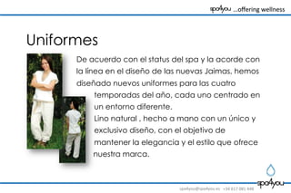 spa4you@spa4you.es	
   +34	
  617	
  081	
  448	
  
	
  	
  	
  …oﬀering	
  wellness	
  	
  	
  	
  	
  	
  	
  	
  
Uniformes
De acuerdo con el status del spa y la acorde con
la línea en el diseño de las nuevas Jaimas, hemos
diseñado nuevos uniformes para las cuatro
temporadas del año, cada uno centrado en
un entorno diferente.
Lino natural , hecho a mano con un único y
exclusivo diseño, con el objetivo de
mantener la elegancia y el estilo que ofrece
nuestra marca.
 