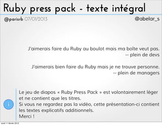 Ruby press pack - texte intégral
   @parisrb 07/01/2013                                                      @abelar_s




                            J’aimerais faire du Ruby au boulot mais ma boîte veut pas.
                                                                      -- plein de devs

                             J’aimerais bien faire du Ruby mais je ne trouve personne.
                                                                  -- plein de managers



                        Le jeu de diapos « Ruby Press Pack » est volontairement léger
                        et ne contient que les titres.
       i                Si vous ne regardez pas la vidéo, cette présentation-ci contient
                        les textes explicatifs additionnels.
                        Merci !
lundi 11 février 2013
 