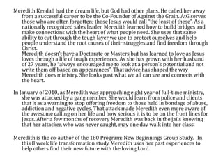 Meredith Kendall had the dream life, but God had other plans. He called her away
   from a successful career to be the Co-Founder of Against the Grain. AtG serves
   those who are often forgotten; those Jesus would call “the least of these”. As a
   nationally recognized sales leader, Meredith learned how to build bridges and
   make connections with the heart of what people need. She uses that same
   ability to cut through the tough layer we use to protect ourselves and help
   people understand the root causes of their struggles and find freedom through
   Christ.
   Meredith doesn’t have a Doctorate or Masters but has learned to love as Jesus
   loves through a life of tough experiences. As she has grown with her husband
   of 27 years, he “always encouraged me to look at a person’s potential and not
   write them off based on appearances”. That advice has shaped the way
   Meredith does ministry. She looks past what we all can see and connects with
   the heart.

In January of 2010, as Meredith was approaching eight year of full-time ministry,
    she was attacked by a gang member. She would learn from police and clients
    that it as a warning to stop offering freedom to those held in bondage of abuse,
    addiction and negative cycles. That attack made Meredith even more aware of
    the awesome calling on her life and how serious it is to be on the front lines for
    Jesus. After a few months of recovery Meredith was back in the jails knowing
    that her attacker, who was never caught, may one day walk into her class.

Meredith is the co-author of the 180 Program: New Beginnings Group Study. In
   this 8 week life transformation study Meredith uses her past experiences to
   help others find their new future with the loving Lord.
 