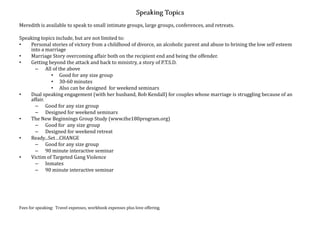 Meredith is available to speak to small intimate groups, large groups, conferences, and retreats.

Speaking topics include, but are not limited to:
•   Personal stories of victory from a childhood of divorce, an alcoholic parent and abuse to brining the low self esteem
    into a marriage
•   Marriage Story overcoming affair both on the recipient end and being the offender.
•   Getting beyond the attack and back to ministry, a story of P.T.S.D.
      – All of the above
             • Good for any size group
             • 30-60 minutes
             • Also can be designed for weekend seminars
•   Dual speaking engagement (with her husband, Rob Kendall) for couples whose marriage is struggling because of an
    affair.
      – Good for any size group
      – Designed for weekend seminars
•   The New Beginnings Group Study (www.the180program.org)
      – Good for any size group
      – Designed for weekend retreat
•   Ready...Set…CHANGE
      – Good for any size group
      – 90 minute interactive seminar
•   Victim of Targeted Gang Violence
      – Inmates
      – 90 minute interactive seminar




Fees for speaking: Travel expenses, workbook expenses plus love offering.
 