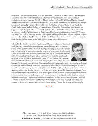 M a s s o n i A r t / Press Release / February, 2012


the Urban Land Institute’s coveted National Award for Excellence. In addition to a 1996 Honorary
Doctorate from the Maryland Institute of Art (followed by doctorates from four additional
institutions), she was awarded the title of ‘Dame’ for her work on behalf of establishing medical
field hospitals in Nigeria. She received the Sarah’s Circle Award, celebrating the diversity and strength
of women’s spiritual presence in the world, from the College of Notre Dame of Maryland; the
Golda Meier Award and the Baltimore Urban League’s Award for Outstanding Involvement and
Support of Equal Opportunity. She was inducted into the Maryland Women’s Hall of Fame and
recognized with The Willow Award for helping establish the education mission of the NYC Lower
East Side Girls Club. A life-long activist, Hoffberger is widely published on a broad range of subjects
and served on the Board of Directors of the Elisabeth Kubler Ross Center. In 2011, she was awarded
the Katherine Coffey Award by the Mid- Atlantic Association of Museums.

Erik H. Neil is the Director of the Academy Art Museum in Easton, Maryland.
He has served successfully in this position for the last two years, garnering
praise for his guidance of the museum during a challenging economic period
and his leadership in setting the stage for long-term growth and development.
Neil is an accomplished museum professional who began his career as Director
of the Newcomb Art Gallery of Tulane University; he was also an adjunct
professor in the History of Art at Tulane. More recently he was the Executive
Director of the Heckscher Museum in Huntington, New York where he spear-
headed the complete renovation of the museum building, organized a series of critically acclaimed
exhibitions, and introduced new fundraising events. He holds an undergraduate degree in History
from Princeton University and earned his M.A. and Ph.D. from Harvard University in the History of
Art and Architecture. He also earned a certificate in Museum Leadership from the prestigious Getty
Leadership Institute in California. In his scholarly publications, Neil has investigated the relationships
between art, science and collecting in early modern museums and gardens. He also has written
about the mathematics and architecture in Italy and Sicily in the 17th and 18th centuries. Originally
a scholar of Italian Renaissance and Baroque Architecture he has also lectured, published and
curated in the areas of Modern Architecture, Contemporary Art and the History of Photography.

                                                t  t  t




                MassoniArt      | 203 High Street, Chestertown, Maryland 21620
                  410-778-7330 | info@massoniart.com | www.massoniart.com
               Contact: Carla Massoni | 410-708-4512 iPhone | cmassoni@mac.com
                                                                                                             9
 
