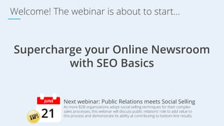 Welcome! The webinar is about to start...
Supercharge your Online Newsroom
with SEO Basics
Next webinar: Public Relations meets Social Selling
21
JUNE
As more B2B organizations adopt social selling techniques for their complex
sales processes, this webinar will discuss public relations’ role to add value to
this process and demonstrate its ability at contributing to bottom line results.
 