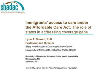 Immigrants’ access to care under
the Affordable Care Act: The role of
states in addressing coverage gaps
Lynn A. Blewett, PhD
Professor and Director
State Health Access Data Assistance Center
University of Minnesota, School of Public Health
University of Minnesota School of Public Health Roundtable
Minneapolis, MN
April 19th, 2011
Funded by a grant from the Robert Wood Johnson Foundation
 