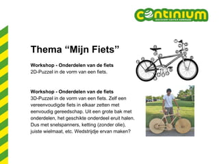 Thema “Mijn Fiets” Workshop - Onderdelen van de fiets 2D-Puzzel in de vorm van een fiets. Workshop - Onderdelen van de fiets  3D-Puzzel in de vorm van een fiets. Zelf een  vereenvoudigde fiets in elkaar zetten met  eenvoudig gereedschap. Uit een grote bak met  onderdelen, het geschikte onderdeel eruit halen.  Dus met snelspanners, ketting (zonder olie),  juiste wielmaat, etc. Wedstrijdje ervan maken? 