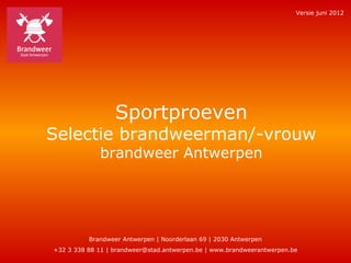 Versie juni 2012




                  Sportproeven
Selectie brandweerman/-vrouw
             brandweer Antwerpen




          Brandweer Antwerpen | Noorderlaan 69 | 2030 Antwerpen
+32 3 338 88 11 | brandweer@stad.antwerpen.be | www.brandweerantwerpen.be
 