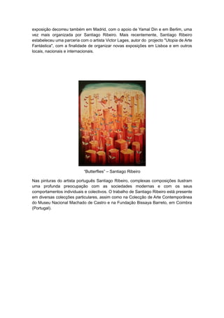 exposição decorreu também em Madrid, com o apoio de Yamal Din e em Berlim, uma
vez mais organizada por Santiago Ribeiro. Mais recentemente, Santiago Ribeiro
estabeleceu uma parceria com o artista Victor Lages, autor do projecto "Utopia de Arte
Fantástica", com a finalidade de organizar novas exposições em Lisboa e em outros
locais, nacionais e internacionais.

“Butterflies” – Santiago Ribeiro
Nas pinturas do artista português Santiago Ribeiro, complexas composições ilustram
uma profunda preocupação com as sociedades modernas e com os seus
comportamentos individuais e colectivos. O trabalho de Santiago Ribeiro está presente
em diversas colecções particulares, assim como na Colecção de Arte Contemporânea
do Museu Nacional Machado de Castro e na Fundação Bissaya Barreto, em Coimbra
(Portugal).

 