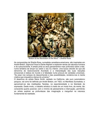 “Breton & the Revolution of the Mind” – Shahla Rosa
As composições de Shahla Rosa, surrealista canadiana-americana, são inspiradas em
André Breton, Sigmund Freud e Dante Alighieri e exploram temas da natureza humana
e do subconsciente. A artista pinta os seus pensamentos mais profundos sobre a tela,
numa tentativa de lançar luz sobre o seu Eu interior, uma busca através do que ela
denomina de Subconsciente Acordado e a interpretação das suas reacções
emocionais à beleza do mundo e à falsidade numa procura de verdades universais.
"Ao pisar nos campos do desconhecido e das possibilidades, rendemo-nos à mente
criativa que orquestra a dança do universo."
O desenhos do artista Steve Smith, sediado na California, são puro automatismo
psíquico, tal como foi definido por André Breton, em 1923, no Manifesto Surrealista, e
aproximam-se das meditações Taoistas, na espontaneidade e na liberdade da
expressão. Deste modo, o trabalho artístico é criado de um modo livre, da mente, tão
consciente quanto possível, com o mínimo de planeamento e interrupção, permitindo
ao artista explorar as profundezas das imaginação e mergulhar na natureza
fundamental da realidade.

 