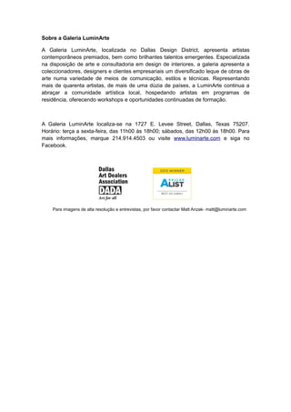 Sobre a Galeria LuminArte
A Galeria LuminArte, localizada no Dallas Design District, apresenta artistas
contemporâneos premiados, bem como brilhantes talentos emergentes. Especializada
na disposição de arte e consultadoria em design de interiores, a galeria apresenta a
coleccionadores, designers e clientes empresariais um diversificado leque de obras de
arte numa variedade de meios de comunicação, estilos e técnicas. Representando
mais de quarenta artistas, de mais de uma dúzia de países, a LuminArte continua a
abraçar a comunidade artística local, hospedando artistas em programas de
residência, oferecendo workshops e oportunidades continuadas de formação.

A Galeria LuminArte localiza-se na 1727 E. Levee Street, Dallas, Texas 75207.
Horário: terça a sexta-feira, das 11h00 às 18h00; sábados, das 12h00 às 18h00. Para
mais informações, marque 214.914.4503 ou visite www.luminarte.com e siga no
Facebook.

Para imagens de alta resolução e entrevistas, por favor contactar Matt Anzak- matt@luminarte.com

 