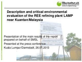 Description and critical environmental
  evaluation of the REE refining plant LAMP
  near Kuantan/Malaysia



Presentation of the main results of the report
prepared on behalf of SMSL
Presented at the press conference
Kuala Lumpur/Darmstadt, 26.01.2013



                                                 1
 