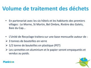 Volume de traitement des déchets
 • En partenariat avec les six hôtels et les habitants des premiers
   villages : Le Morne, St Martin, Bel Ombre, Rivière des Galets,
   Baie du Cap…

 •   L’Unité de Recyclage traitera sur une base mensuelle autour de :
    3 tonnes de bouteilles en verre
    1/2 tonne de bouteilles en plastique (PET)
    Les cannettes en aluminium et le papier seront empaquetés et
     vendus au poids.
 