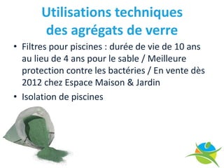 Utilisations techniques
                         des agrégats de verre
     • Filtres pour piscines : durée de vie de 10 ans
       au lieu de 4 ans pour le sable / Meilleure
       protection contre les bactéries / En vente dès
       2012 chez Espace Maison & Jardin
     • Isolation de piscines




     10 September 2009
13
 