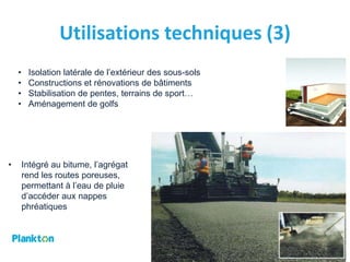 Utilisations techniques (3)
    •    Isolation latérale de l’extérieur des sous-sols
    •    Constructions et rénovations de bâtiments
    •    Stabilisation de pentes, terrains de sport…
    •    Aménagement de golfs




•       Intégré au bitume, l’agrégat
        rend les routes poreuses,
        permettant à l’eau de pluie
        d’accéder aux nappes
        phréatiques




                                                           15
 