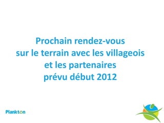 Prochain rendez-vous
sur le terrain avec les villageois
        et les partenaires
        prévu début 2012
 