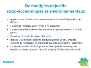 De multiples objectifs
socio-économiques et environnementaux
• Apporter une réponse environnementale et durable à la question des
  déchets
• Fournir de l’emploi à plein temps à 7+ personnes
• Sensibiliser et faire adhérer les habitants à ce projet collectif d’intérêt
  général
• Contribuer à rendre la région plus verte
• Réduire les émissions carbone produites par les va-et-vients des
  camions de ramassage, en traitant la question des déchets localement.
• Fournir un produit fini écologique à valeur ajoutée répondant aux
  besoins de divers secteurs d’activité qui jusqu’ici devait être importé.
 