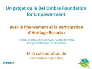 Un projet de la Bel Ombre Foundation
          for Empowerment

 avec le financement et la participation
           d’Heritage Resorts :
     Heritage Le Telfair, Heritage Awali, Heritage The Villas,
             Heritage Golf Club, et le C-Beach Club



             Et la collaboration de
                La Bel Ombre Sugar Estate
 