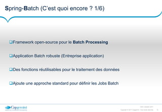 10Copyright © 2017 Capgemini. Tous droits réservés
CSD | Octobre 2017
Spring-Batch (C’est quoi encore ? 1/6)
Framework open-source pour le Batch Processing
Application Batch robuste (Entreprise application)
Des fonctions réutilisables pour le traitement des données
Ajoute une approche standard pour définir les Jobs Batch
 