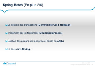 11Copyright © 2017 Capgemini. Tous droits réservés
CSD | Octobre 2017
Spring-Batch (En plus 2/6)
La gestion des transactions (Commit interval & Rollback)
Traitement par lot facilement (Chuncked process)
Gestion des erreurs, de la reprise et l’arrêt des Jobs
Le tous dans Spring…
 