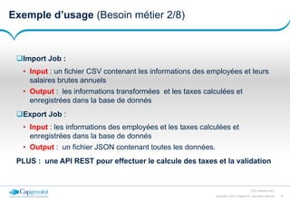 18Copyright © 2017 Capgemini. Tous droits réservés
CSD | Octobre 2017
Exemple d’usage (Besoin métier 2/8)
Import Job :
• Input : un fichier CSV contenant les informations des employées et leurs
salaires brutes annuels
• Output : les informations transformées et les taxes calculées et
enregistrées dans la base de donnés
Export Job :
• Input : les informations des employées et les taxes calculées et
enregistrées dans la base de donnés
• Output : un fichier JSON contenant toutes les données.
PLUS : une API REST pour effectuer le calcule des taxes et la validation
 