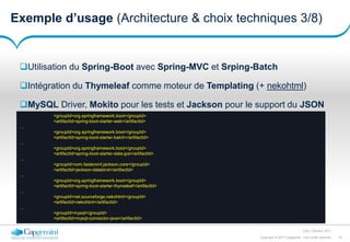 19Copyright © 2017 Capgemini. Tous droits réservés
CSD | Octobre 2017
Exemple d’usage (Architecture & choix techniques 3/8)
Utilisation du Spring-Boot avec Spring-MVC et Srping-Batch
Intégration du Thymeleaf comme moteur de Templating (+ nekohtml)
MySQL Driver, Mokito pour les tests et Jackson pour le support du JSON
<groupId>org.springframework.boot</groupId>
<artifactId>spring-boot-starter-web</artifactId>
…
<groupId>org.springframework.boot</groupId>
<artifactId>spring-boot-starter-batch</artifactId>
…
<groupId>org.springframework.boot</groupId>
<artifactId>spring-boot-starter-data-jpa</artifactId>
…
<groupId>com.fasterxml.jackson.core</groupId>
<artifactId>jackson-databind</artifactId>
…
<groupId>org.springframework.boot</groupId>
<artifactId>spring-boot-starter-thymeleaf</artifactId>
…
<groupId>net.sourceforge.nekohtml</groupId>
<artifactId>nekohtml</artifactId>
…
<groupId>mysql</groupId>
<artifactId>mysql-connector-java</artifactId>
 