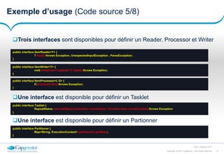 21Copyright © 2017 Capgemini. Tous droits réservés
CSD | Octobre 2017
Exemple d’usage (Code source 5/8)
Une interface est disponible pour définir un Tasklet
public interface ItemReader<T> {
T read() throws Exception, UnexpectedInputException , ParseException;
}
public interface ItemWriter<T> {
void write(List<? extends T> items) throws Exception;
}
public interface ItemProcessor<I, O> {
O process(I item) throws Exception;
}
Trois interfaces sont disponibles pour définir un Reader, Processor et Writer
public interface Tasklet {
RepeatStatus execute(StepContribution contribution, ChunkContext chunkContext) throws Exception
}
Une interface est disponible pour définir un Partionner
public interface Partitioner {
Map<String, ExecutionContext> partition(int gridSize);
}
 