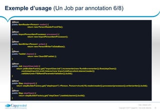 22Copyright © 2017 Capgemini. Tous droits réservés
CSD | Octobre 2017
Exemple d’usage (Un Job par annotation 6/8)
@Bean
public ItemReader<Person> reader() {
return new PersonReaderFromFile();
}
@Bean
public ImportPersonItemProcessor processor() {
return new ImportPersonItemProcessor();
}
@Bean
public ItemWriter<Person> writer() {
return new PersonWriterToDataBase();
}
@Bean
public Tasklet cleaner() {
return new CleanDBTasklet ();
}
@Bean
public Job importUserJob() {
return jobBuilderFactory.get("importUserJob").incrementer(new RunIdIncrementer()).flow(stepClean())
.next(stepImport()).end().listener(new ImportJobExecutionListener(reader())
.validator(new FileNameParameterValidator()).build();
}
@Bean
public Step stepImport() {
return stepBuilderFactory.get("stepImport").<Person, Person>chunk(10).reader(reader()).processor(processor()).writer(writer()).build();
}
@Bean
public Step stepClean() {
return stepBuilderFactory.get("stepClean").tasklet(cleaner()).build();
}
 