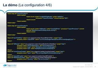 29Copyright © 2017 Capgemini. Tous droits réservés
CSD | Octobre 2017
La démo (Le configuration 4/6)
<batch:step id="importChunked">
<batch:tasklet>
<batch:chunk reader="smallCSVFileReader" writer="dbWriter"
processor="importProcessor" commit-interval="500">
</batch:chunk>
</batch:tasklet>
</batch:step>
<batch:step id="exportChunked">
<batch:tasklet>
<batch:chunk reader="dbReader" writer="jsonFileWriter" processor="exportProcessor" commit-
interval="#{jobExecutionContext['chunk.count']}">
</batch:chunk>
</batch:tasklet>
</batch:step>
<bean id="jsonFileWriter" class="com.capgemini.writer.PersonWriterToFile" scope="step">
<property name="outputPath" value="csv/chunked/paged-#{stepExecutionContext[page]}.json" />
</bean>
<bean id="dbReader" class="com.capgemini.reader.PersonReaderFromDataBase" scope="step">
<property name="iPersonRepository" ref="IPersonRepository" />
<property name="page" value="#{stepExecutionContext[page]}"/>
<property name="size" value="#{stepExecutionContext[size]}"/>
</bean>
<bean id="countThreadTasklet" class="com.capgemini.tasklet.CountingTasklet" scope="step">
<property name="input" value="file:csv/input/#{jobParameters[filename]}" />
</bean>
<bean id="cleanDBTasklet" class="com.capgemini.tasklet.CleanDBTasklet" />
<bean id="fileDeletingTasklet" class="com.capgemini.tasklet.FileDeletingTasklet">
<property name="directory" value="file:csv/chunked/" />
</bean>
 