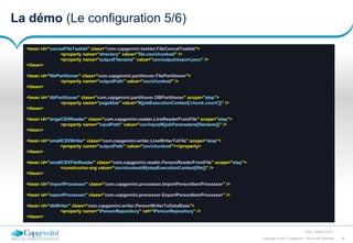 30Copyright © 2017 Capgemini. Tous droits réservés
CSD | Octobre 2017
La démo (Le configuration 5/6)
<bean id="concatFileTasklet" class="com.capgemini.tasklet.FileConcatTasklet">
<property name="directory" value="file:csv/chunked/" />
<property name="outputFilename" value="csv/output/export.json" />
</bean>
<bean id="filePartitioner" class="com.capgemini.partitioner.FilePartitioner">
<property name="outputPath" value="csv/chunked/" />
</bean>
<bean id="dbPartitioner" class="com.capgemini.partitioner.DBPartitioner" scope="step">
<property name="pageSize" value="#{jobExecutionContext['chunk.count']}" />
</bean>
<bean id="largeCSVReader" class="com.capgemini.reader.LineReaderFromFile" scope="step">
<property name="inputPath" value="csv/input/#{jobParameters[filename]}" />
</bean>
<bean id="smallCSVWriter" class="com.capgemini.writer.LineWriterToFile" scope="step">
<property name="outputPath" value="csv/chunked/"></property>
</bean>
<bean id="smallCSVFileReader" class="com.capgemini.reader.PersonReaderFromFile" scope="step">
<constructor-arg value="csv/chunked/#{stepExecutionContext[file]}" />
</bean>
<bean id="importProcessor" class="com.capgemini.processor.ImportPersonItemProcessor" />
<bean id="exportProcessor" class="com.capgemini.processor.ExportPersonItemProcessor" />
<bean id="dbWriter" class="com.capgemini.writer.PersonWriterToDataBase">
<property name="iPersonRepository" ref="IPersonRepository" />
</bean>
 